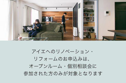 アイエへのリノベーション・
リフォームのお申込みは、
オープンルーム・個別相談会に
参加された方のみが対象となります
